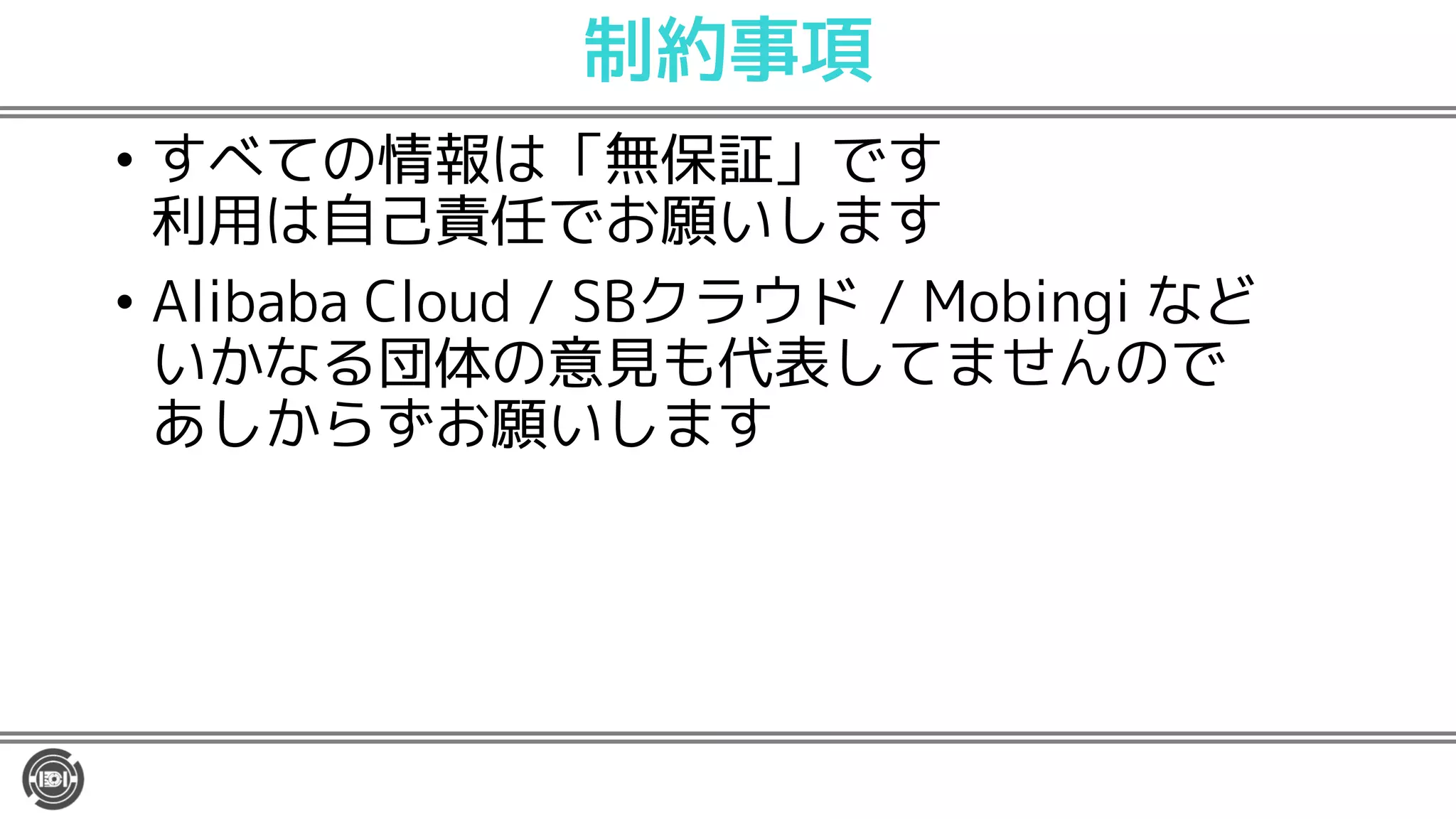 制約事項
• すべての情報は「無保証」です
利用は自己責任でお願いします
• Alibaba Cloud / SBクラウド / Mobingi など
いかなる団体の意見も代表してませんので
あしからずお願いします
 