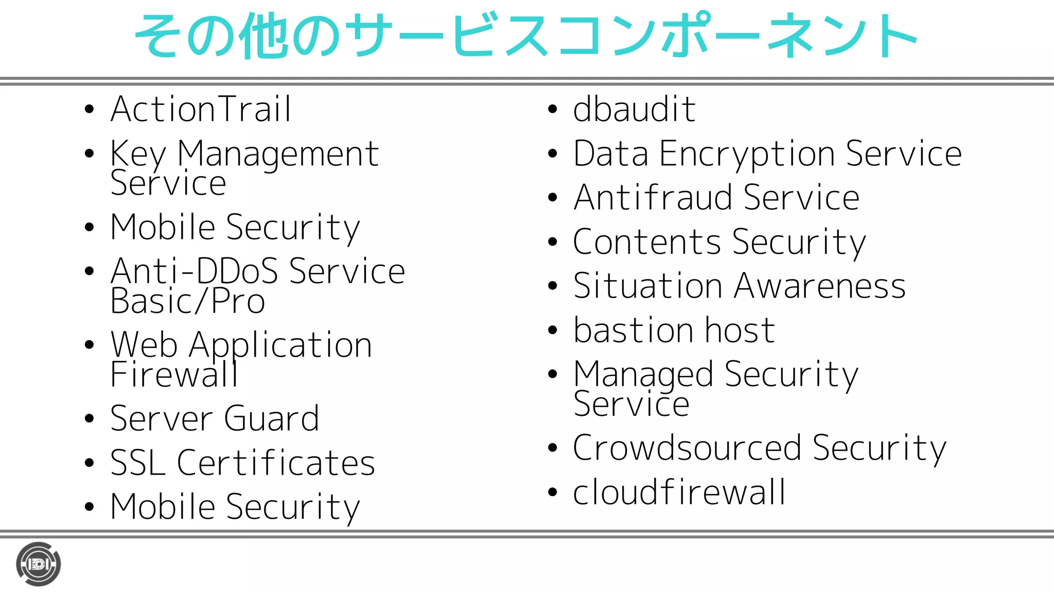 その他のサービスコンポーネント
• ActionTrail
• Key Management
Service
• Mobile Security
• Anti-DDoS Service
Basic/Pro
• Web Application
Firewall
• Server Guard
• SSL Certificates
• Mobile Security
• dbaudit
• Data Encryption Service
• Antifraud Service
• Contents Security
• Situation Awareness
• bastion host
• Managed Security
Service
• Crowdsourced Security
• cloudfirewall
 