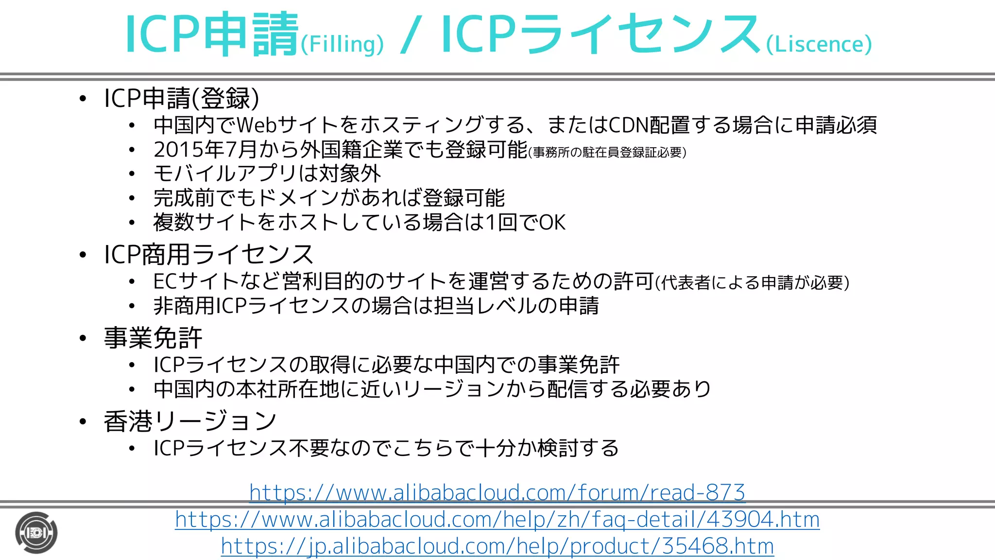 ICP申請(Filling) / ICPライセンス(Liscence)
• ICP申請(登録)
• 中国内でWebサイトをホスティングする、またはCDN配置する場合に申請必須
• 2015年7月から外国籍企業でも登録可能(事務所の駐在員登録証必要)
• モバイルアプリは対象外
• 完成前でもドメインがあれば登録可能
• 複数サイトをホストしている場合は1回でOK
• ICP商用ライセンス
• ECサイトなど営利目的のサイトを運営するための許可(代表者による申請が必要)
• 非商用ICPライセンスの場合は担当レベルの申請
• 事業免許
• ICPライセンスの取得に必要な中国内での事業免許
• 中国内の本社所在地に近いリージョンから配信する必要あり
• 香港リージョン
• ICPライセンス不要なのでこちらで十分か検討する
https://www.alibabacloud.com/forum/read-873
https://www.alibabacloud.com/help/zh/faq-detail/43904.htm
https://jp.alibabacloud.com/help/product/35468.htm
 