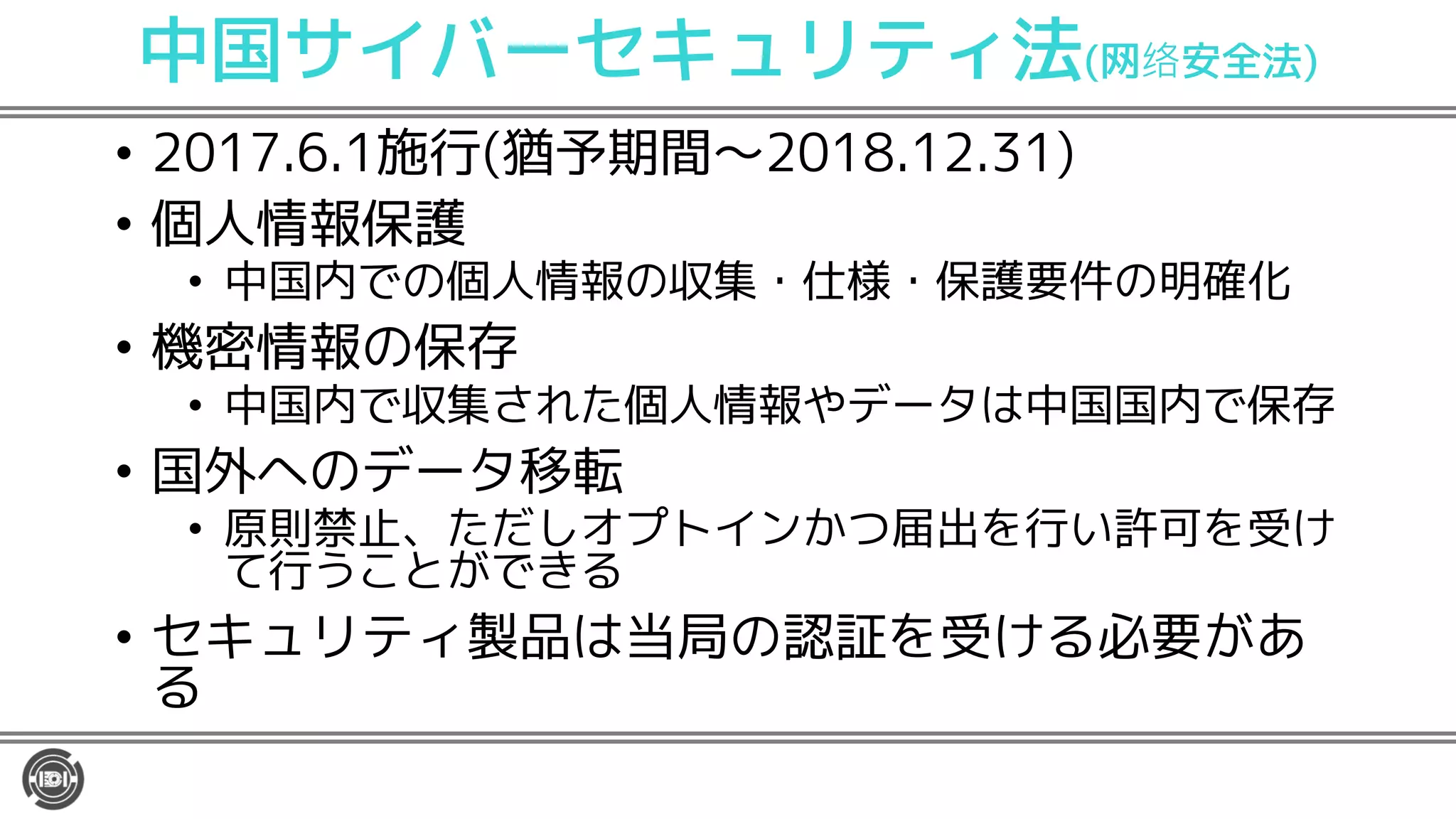 中国サイバーセキュリティ法(网 安全法)
• 2017.6.1施行(猶予期間〜2018.12.31)
• 個人情報保護
• 中国内での個人情報の収集・仕様・保護要件の明確化
• 機密情報の保存
• 中国内で収集された個人情報やデータは中国国内で保存
• 国外へのデータ移転
• 原則禁止、ただしオプトインかつ届出を行い許可を受け
て行うことができる
• セキュリティ製品は当局の認証を受ける必要があ
る
 