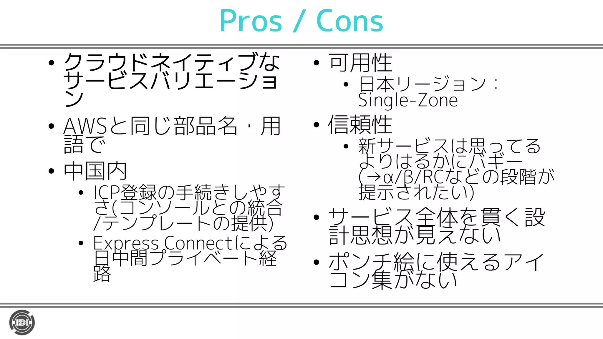 Pros / Cons
• クラウドネイティブな
サービスバリエーショ
ン
• AWSと同じ部品名・用
語で
• 中国内
• ICP登録の手続きしやす
さ(コンソールとの統合
/テンプレートの提供)
• Express Connectによる
日中間プライベート経
路
• 可用性
• 日本リージョン：
Single-Zone
• 信頼性
• 新サービスは思ってる
よりはるかにバギー
(→α/β/RCなどの段階が
提示されたい)
• サービス全体を貫く設
計思想が見えない
• ポンチ絵に使えるアイ
コン集がない
 