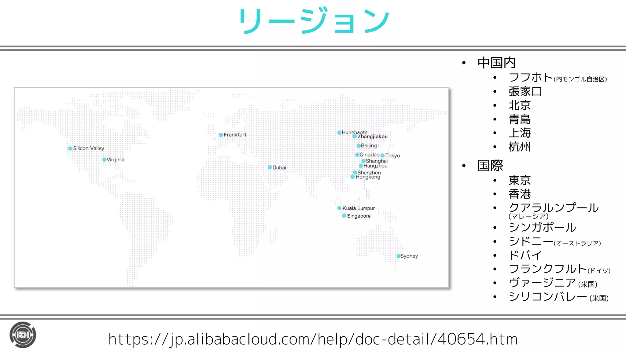 リージョン
• 中国内
• フフホト(内モンゴル自治区)
• 張家口
• 北京
• 青島
• 上海
• 杭州
• 国際
• 東京
• 香港
• クアラルンプール
(マレーシア)
• シンガポール
• シドニー(オーストラリア)
• ドバイ
• フランクフルト(ドイツ)
• ヴァージニア (米国)
• シリコンバレー (米国)
https://jp.alibabacloud.com/help/doc-detail/40654.htm
 