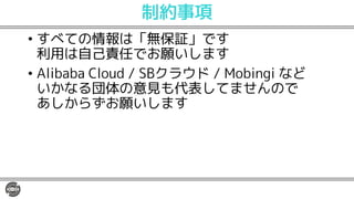 制約事項
• すべての情報は「無保証」です
利用は自己責任でお願いします
• Alibaba Cloud / SBクラウド / Mobingi など
いかなる団体の意見も代表してませんので
あしからずお願いします
 