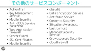 その他のサービスコンポーネント
• ActionTrail
• Key Management
Service
• Mobile Security
• Anti-DDoS Service
Basic/Pro
• Web Application
Firewall
• Server Guard
• SSL Certificates
• Mobile Security
• dbaudit
• Data Encryption Service
• Antifraud Service
• Contents Security
• Situation Awareness
• bastion host
• Managed Security
Service
• Crowdsourced Security
• cloudfirewall
 