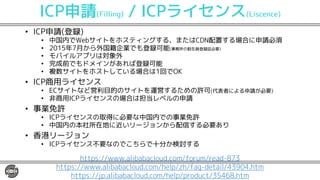 ICP申請(Filling) / ICPライセンス(Liscence)
• ICP申請(登録)
• 中国内でWebサイトをホスティングする、またはCDN配置する場合に申請必須
• 2015年7月から外国籍企業でも登録可能(事務所の駐在員登録証必要)
• モバイルアプリは対象外
• 完成前でもドメインがあれば登録可能
• 複数サイトをホストしている場合は1回でOK
• ICP商用ライセンス
• ECサイトなど営利目的のサイトを運営するための許可(代表者による申請が必要)
• 非商用ICPライセンスの場合は担当レベルの申請
• 事業免許
• ICPライセンスの取得に必要な中国内での事業免許
• 中国内の本社所在地に近いリージョンから配信する必要あり
• 香港リージョン
• ICPライセンス不要なのでこちらで十分か検討する
https://www.alibabacloud.com/forum/read-873
https://www.alibabacloud.com/help/zh/faq-detail/43904.htm
https://jp.alibabacloud.com/help/product/35468.htm
 