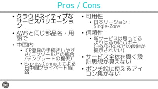 Pros / Cons
• クラウドネイティブな
サービスバリエーショ
ン
• AWSと同じ部品名・用
語で
• 中国内
• ICP登録の手続きしやす
さ(コンソールとの統合
/テンプレートの提供)
• Express Connectによる
日中間プライベート経
路
• 可用性
• 日本リージョン：
Single-Zone
• 信頼性
• 新サービスは思ってる
よりはるかにバギー
(→α/β/RCなどの段階が
提示されたい)
• サービス全体を貫く設
計思想が見えない
• ポンチ絵に使えるアイ
コン集がない
 