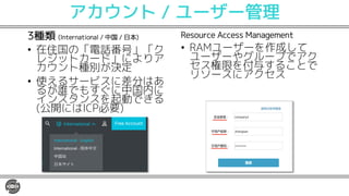 アカウント / ユーザー管理
3種類 (International / 中国 / 日本)
• 在住国の「電話番号」「ク
レジットカード」によりア
カウント種別が決定
• 使えるサービスに差分はあ
るが誰でもすぐに中国内に
インスタンスを起動できる
(公開にはICP必要)
Resource Access Management
• RAMユーザーを作成して
ユーザーやグループでアク
セス権限を付与することで
リソースにアクセス
 