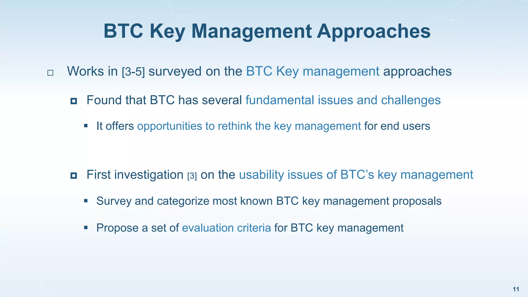 BTC Key Management Approaches
11
 Works in [3-5] surveyed on the BTC Key management approaches
 Found that BTC has several fundamental issues and challenges
 It offers opportunities to rethink the key management for end users
 First investigation [3] on the usability issues of BTC’s key management
 Survey and categorize most known BTC key management proposals
 Propose a set of evaluation criteria for BTC key management
 