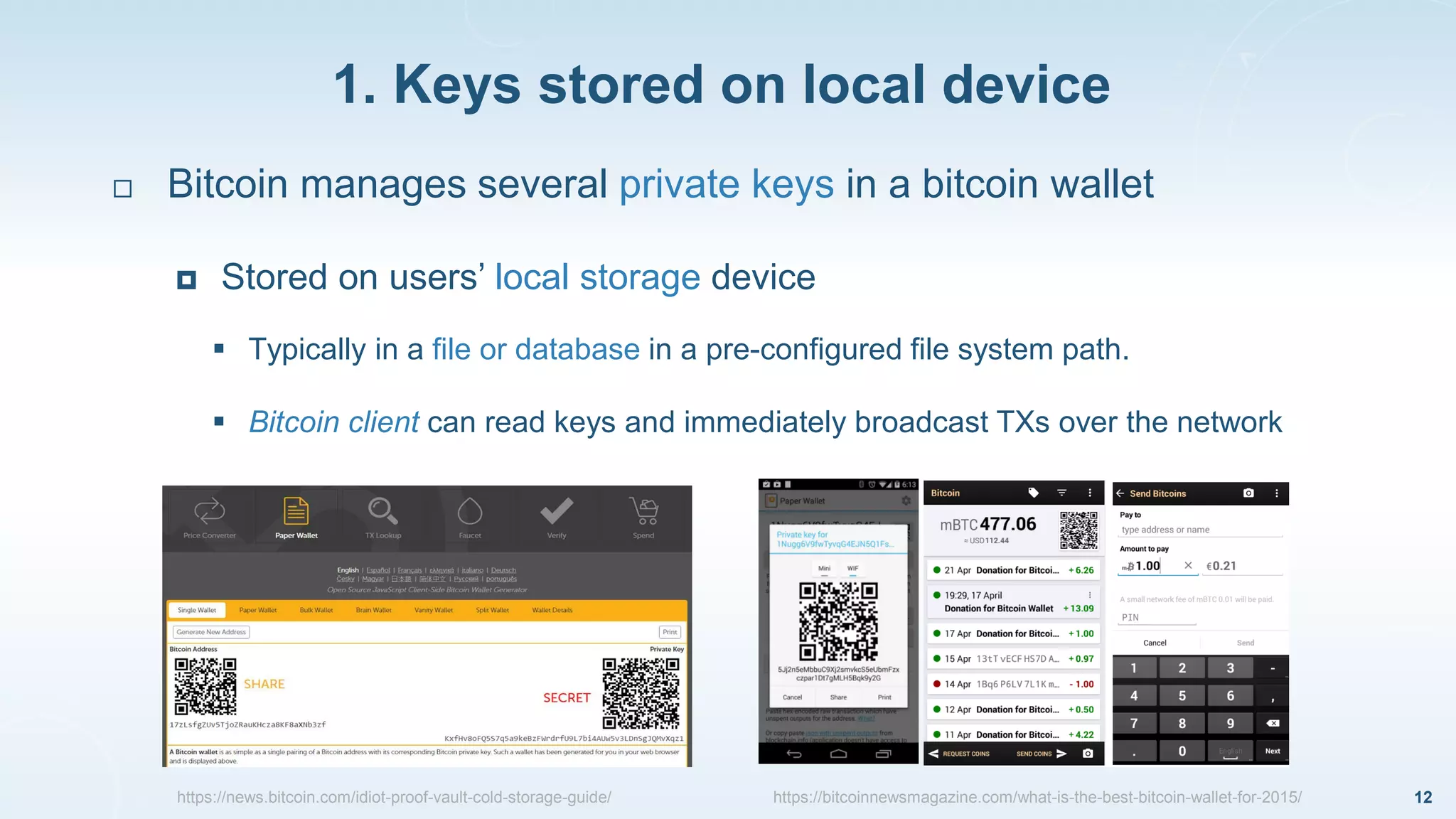 1. Keys stored on local device
12
 Bitcoin manages several private keys in a bitcoin wallet
 Stored on users’ local storage device
 Typically in a file or database in a pre-configured file system path.
 Bitcoin client can read keys and immediately broadcast TXs over the network
https://news.bitcoin.com/idiot-proof-vault-cold-storage-guide/ https://bitcoinnewsmagazine.com/what-is-the-best-bitcoin-wallet-for-2015/
 