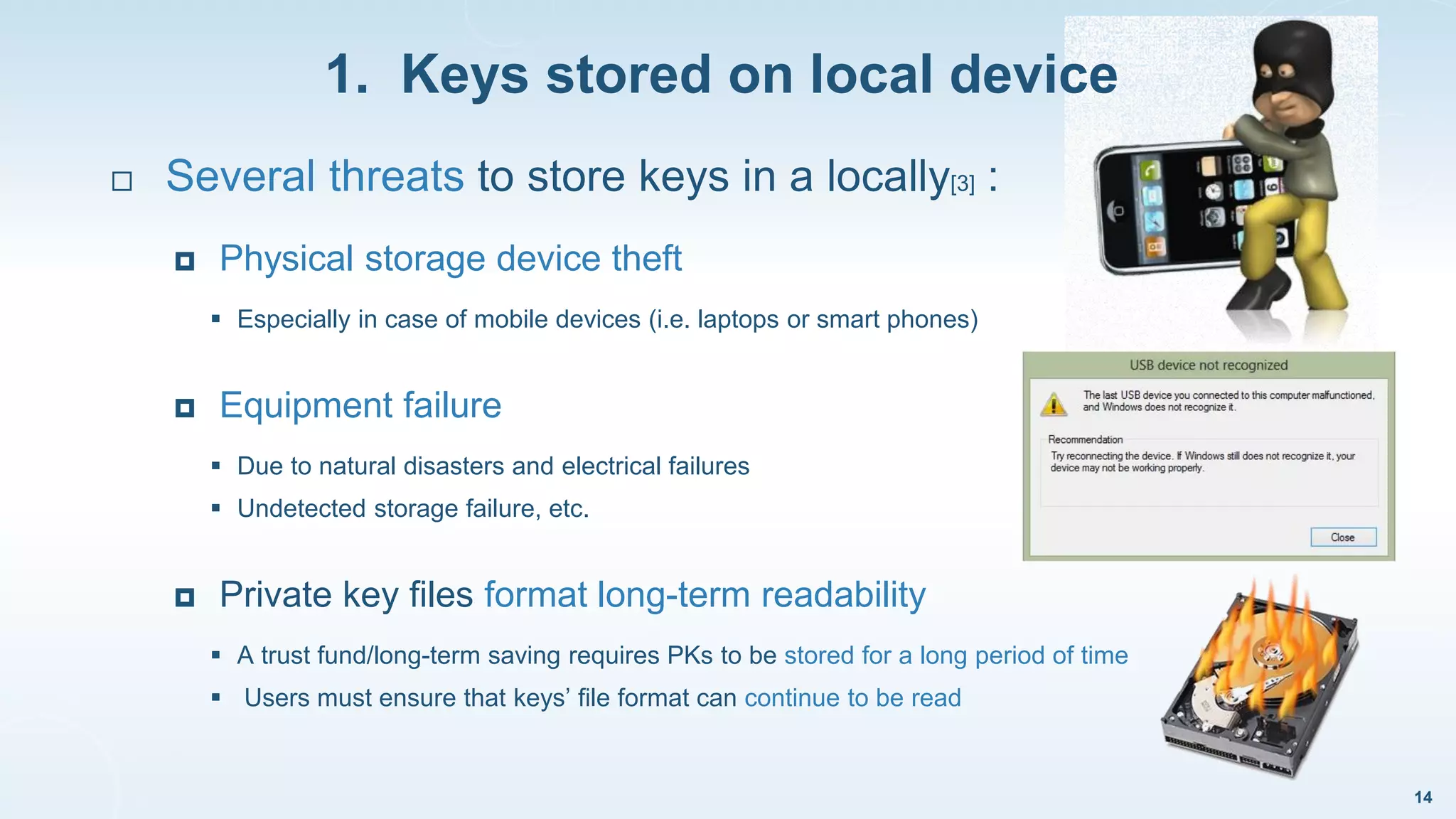 1. Keys stored on local device
14
 Several threats to store keys in a locally[3] :
 Physical storage device theft
 Especially in case of mobile devices (i.e. laptops or smart phones)
 Equipment failure
 Due to natural disasters and electrical failures
 Undetected storage failure, etc.
 Private key files format long-term readability
 A trust fund/long-term saving requires PKs to be stored for a long period of time
 Users must ensure that keys’ file format can continue to be read
 