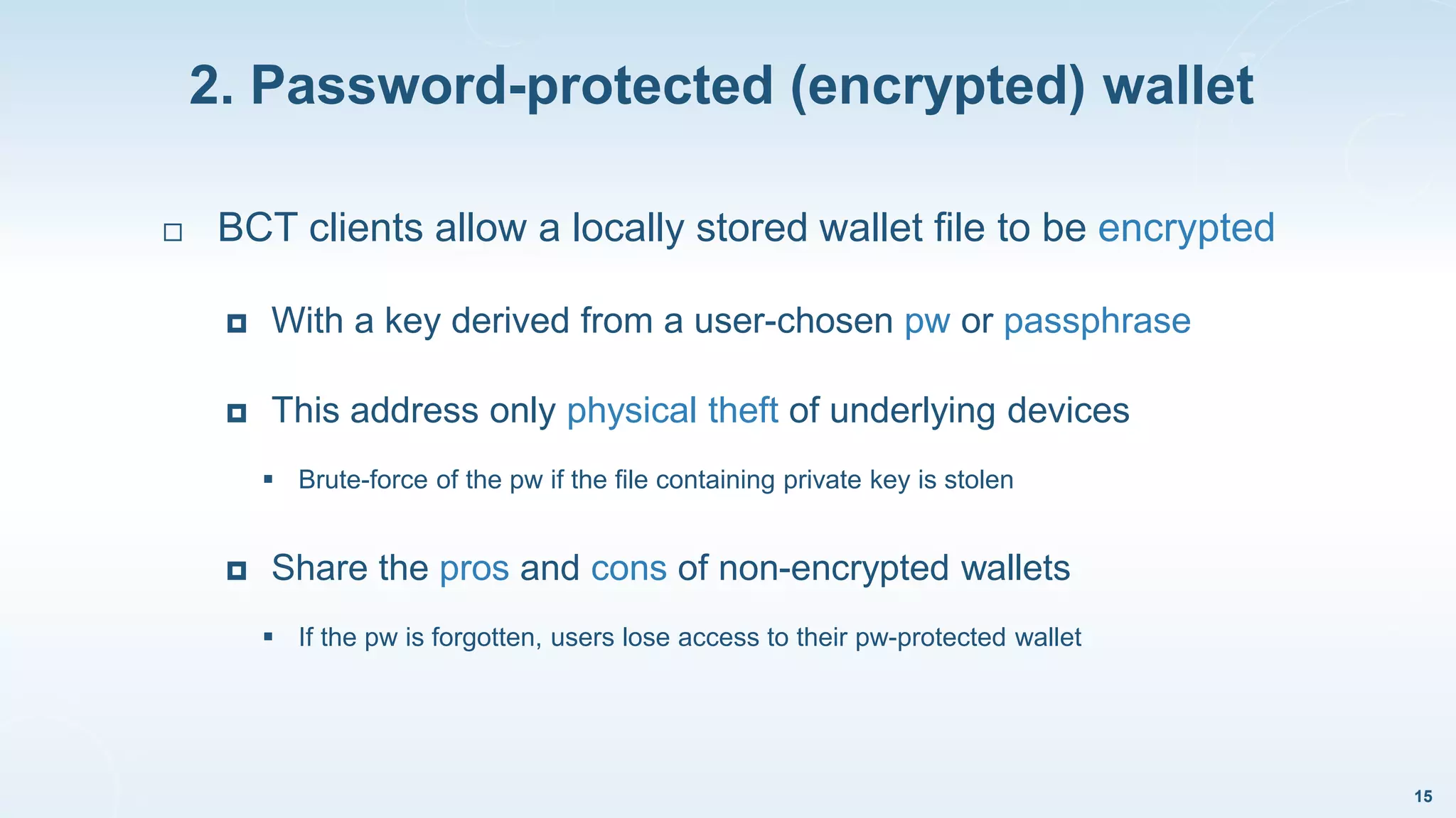 2. Password-protected (encrypted) wallet
15
 BCT clients allow a locally stored wallet file to be encrypted
 With a key derived from a user-chosen pw or passphrase
 This address only physical theft of underlying devices
 Brute-force of the pw if the file containing private key is stolen
 Share the pros and cons of non-encrypted wallets
 If the pw is forgotten, users lose access to their pw-protected wallet
 