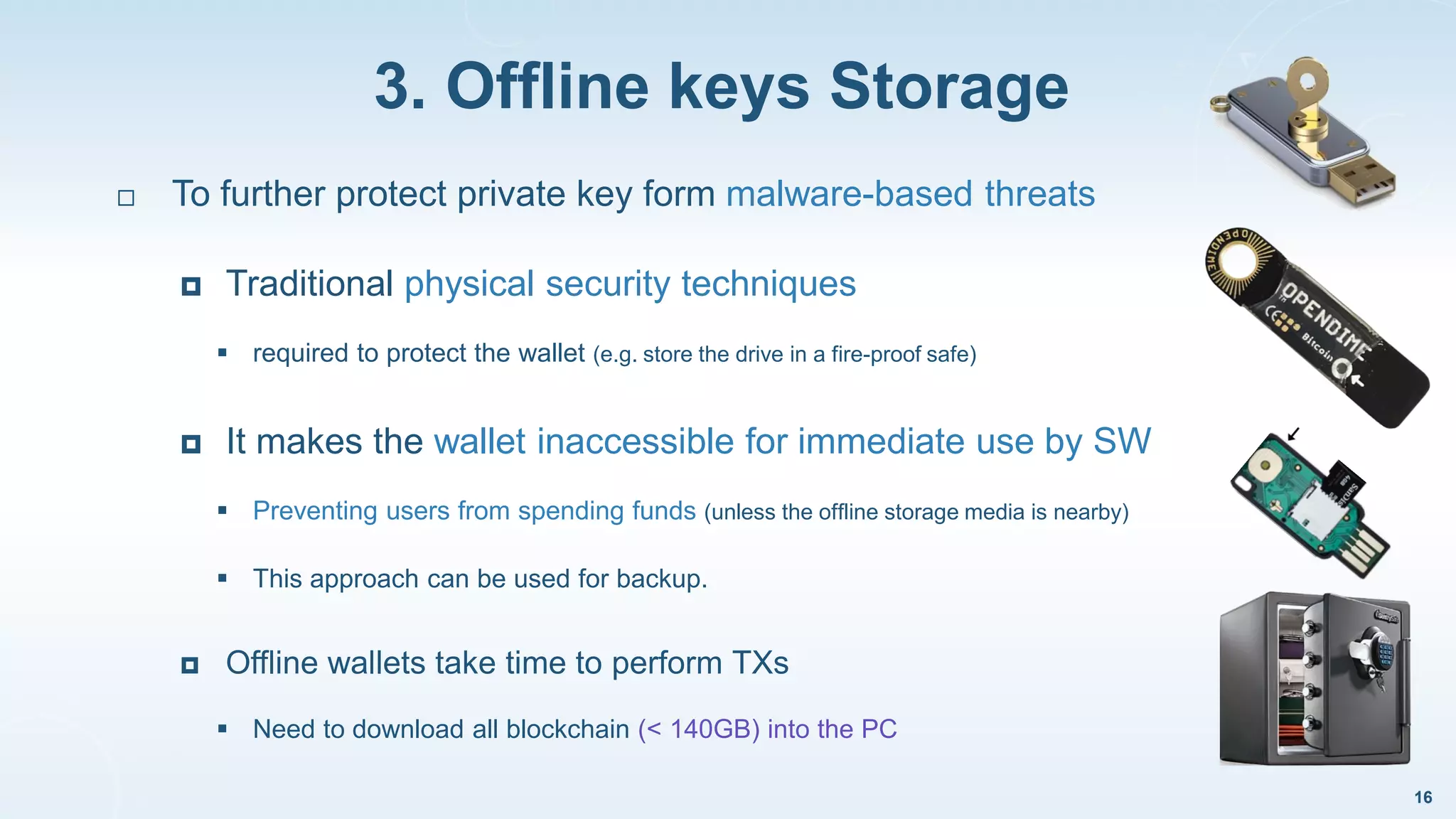 3. Offline keys Storage
16
 To further protect private key form malware-based threats
 Traditional physical security techniques
 required to protect the wallet (e.g. store the drive in a fire-proof safe)
 It makes the wallet inaccessible for immediate use by SW
 Preventing users from spending funds (unless the offline storage media is nearby)
 This approach can be used for backup.
 Offline wallets take time to perform TXs
 Need to download all blockchain (< 140GB) into the PC
 
