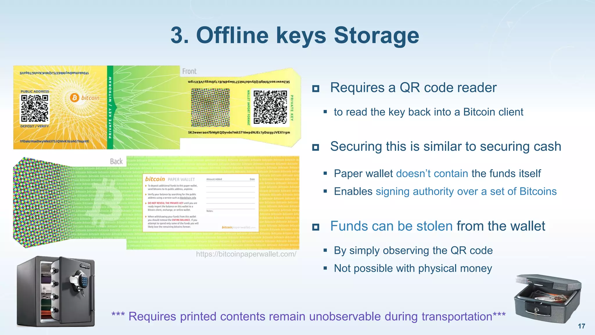 3. Offline keys Storage
17
https://bitcoinpaperwallet.com/
 Requires a QR code reader
 to read the key back into a Bitcoin client
 Securing this is similar to securing cash
 Paper wallet doesn’t contain the funds itself
 Enables signing authority over a set of Bitcoins
 Funds can be stolen from the wallet
 By simply observing the QR code
 Not possible with physical money
*** Requires printed contents remain unobservable during transportation***
 