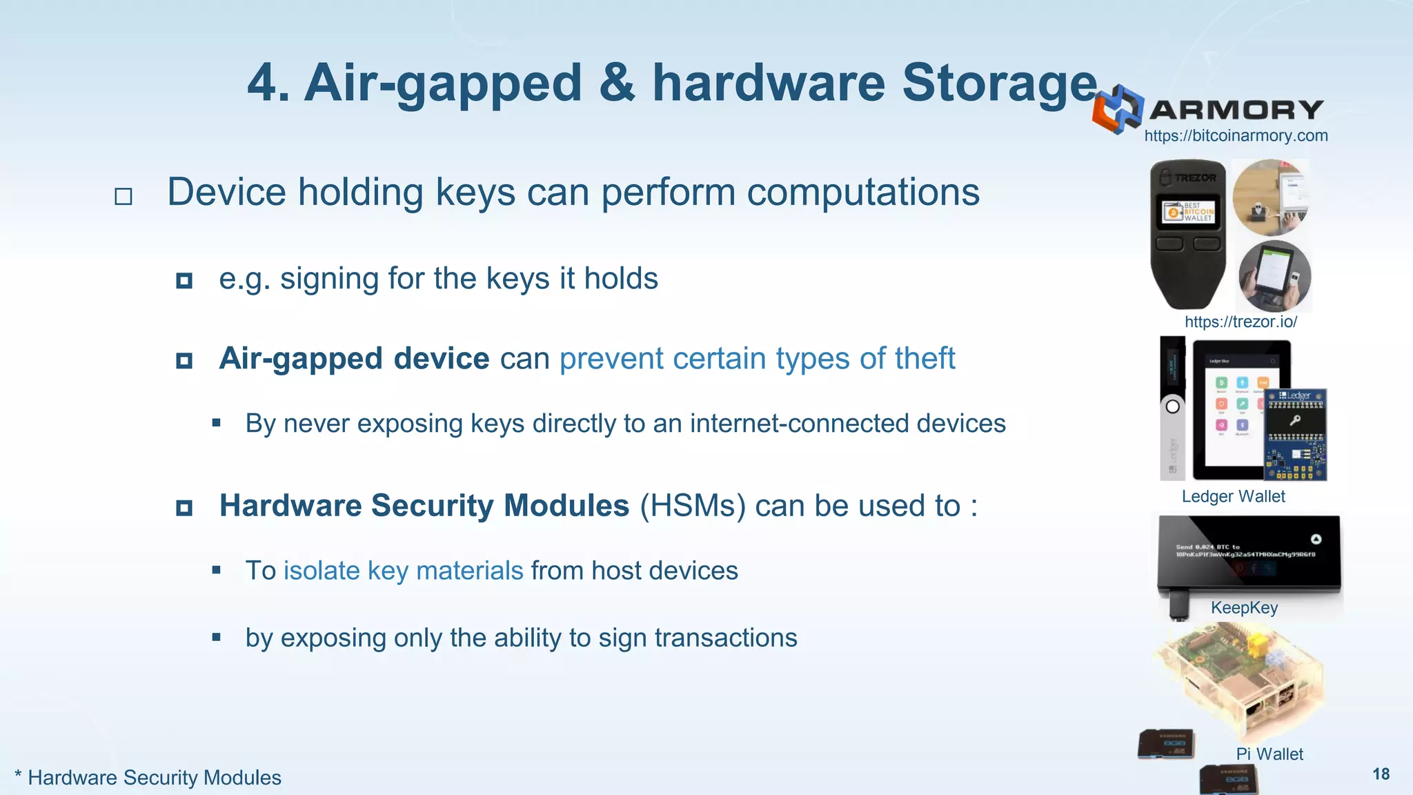 4. Air-gapped & hardware Storage
18
 Device holding keys can perform computations
 e.g. signing for the keys it holds
 Air-gapped device can prevent certain types of theft
 By never exposing keys directly to an internet-connected devices
 Hardware Security Modules (HSMs) can be used to :
 To isolate key materials from host devices
 by exposing only the ability to sign transactions
https://trezor.io/
Ledger Wallet
KeepKey
Pi Wallet
* Hardware Security Modules
https://bitcoinarmory.com
 