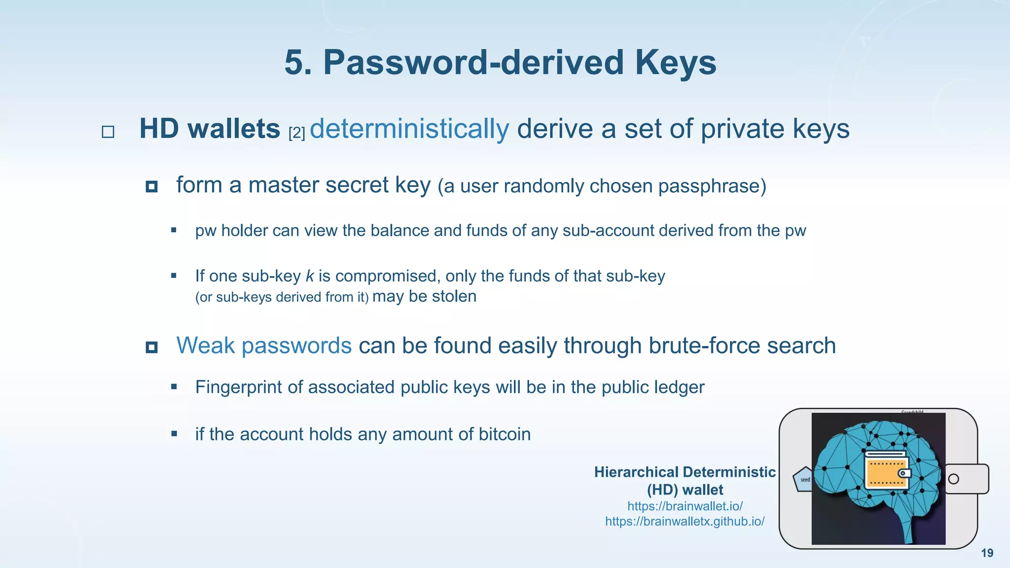 5. Password-derived Keys
19
 HD wallets [2] deterministically derive a set of private keys
 form a master secret key (a user randomly chosen passphrase)
 pw holder can view the balance and funds of any sub-account derived from the pw
 If one sub-key k is compromised, only the funds of that sub-key
(or sub-keys derived from it) may be stolen
 Weak passwords can be found easily through brute-force search
 Fingerprint of associated public keys will be in the public ledger
 if the account holds any amount of bitcoin
Hierarchical Deterministic
(HD) wallet
https://brainwallet.io/
https://brainwalletx.github.io/
 