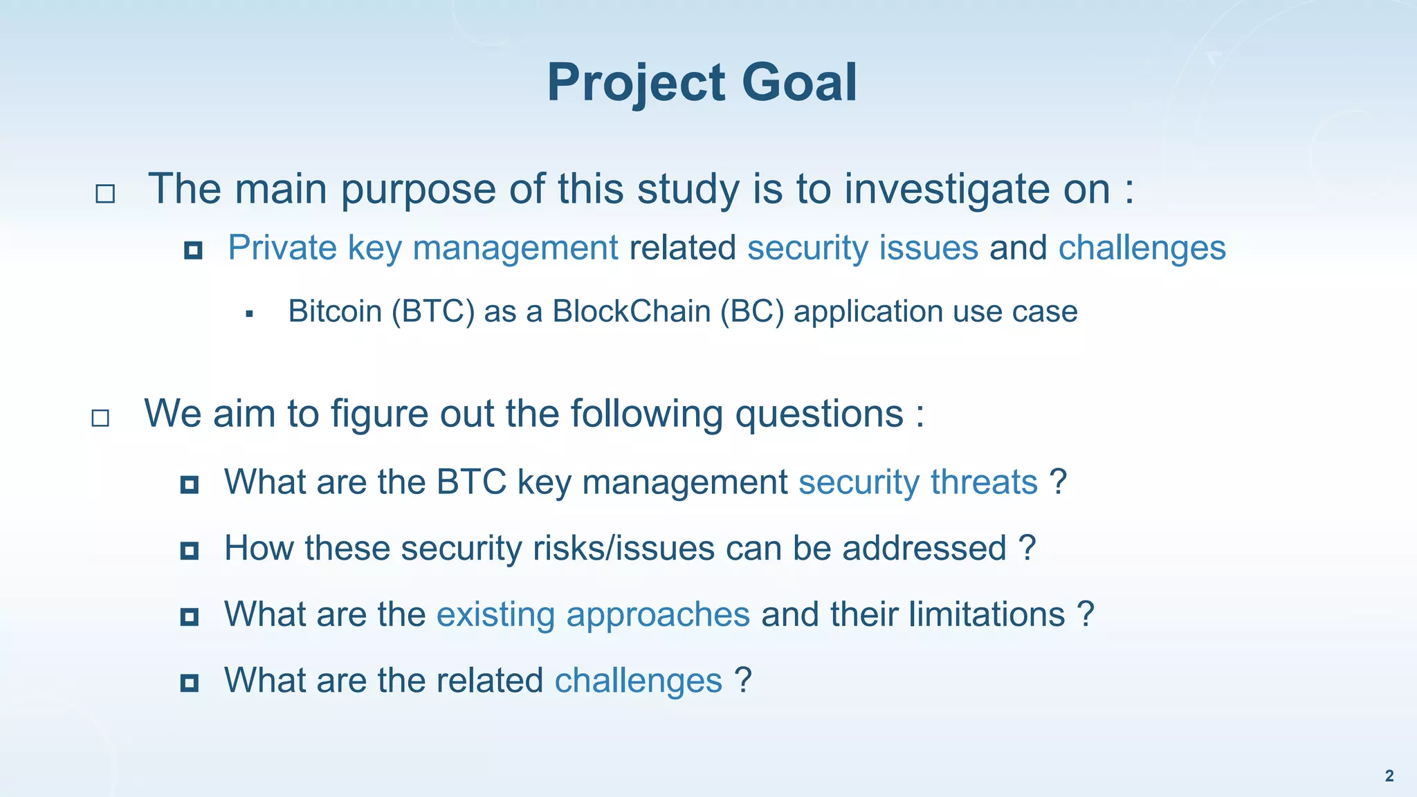 Project Goal
2
 We aim to figure out the following questions :
 What are the BTC key management security threats ?
 How these security risks/issues can be addressed ?
 What are the existing approaches and their limitations ?
 What are the related challenges ?
 The main purpose of this study is to investigate on :
 Private key management related security issues and challenges
 Bitcoin (BTC) as a BlockChain (BC) application use case
 