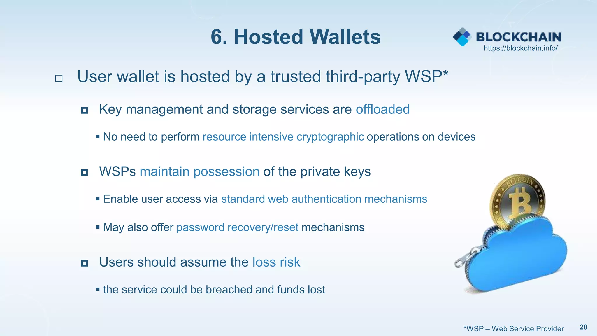 6. Hosted Wallets
20
 User wallet is hosted by a trusted third-party WSP*
 Key management and storage services are offloaded
 No need to perform resource intensive cryptographic operations on devices
 WSPs maintain possession of the private keys
 Enable user access via standard web authentication mechanisms
 May also offer password recovery/reset mechanisms
 Users should assume the loss risk
 the service could be breached and funds lost
*WSP – Web Service Provider
https://blockchain.info/
 