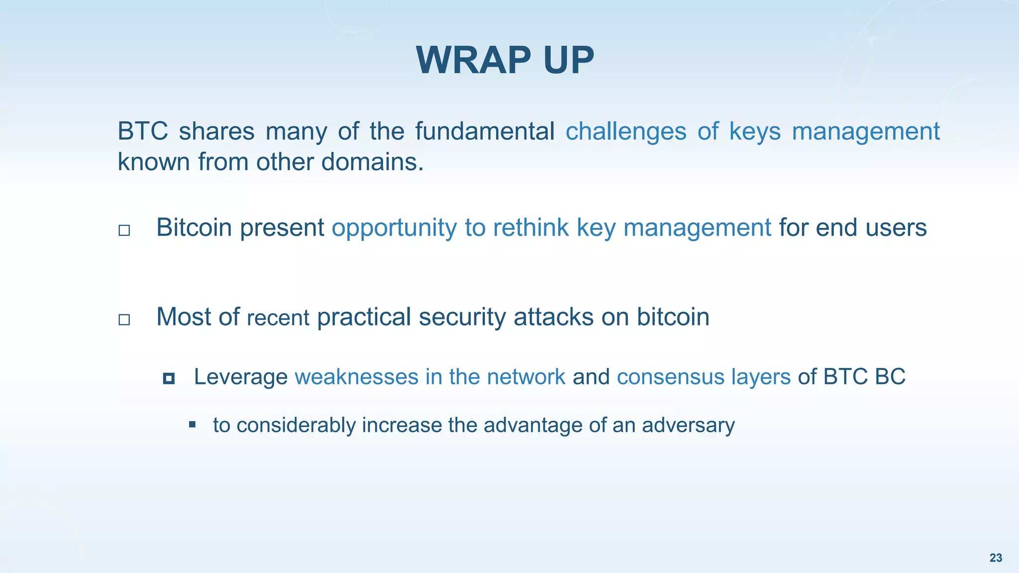 WRAP UP
23
 Most of recent practical security attacks on bitcoin
 Leverage weaknesses in the network and consensus layers of BTC BC
 to considerably increase the advantage of an adversary
BTC shares many of the fundamental challenges of keys management
known from other domains.
 Bitcoin present opportunity to rethink key management for end users
 