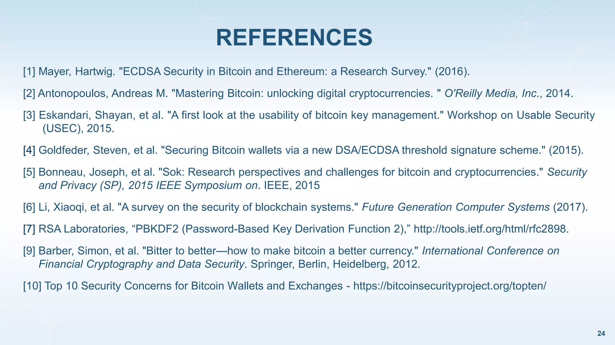 [1] Mayer, Hartwig. "ECDSA Security in Bitcoin and Ethereum: a Research Survey." (2016).
[2] Antonopoulos, Andreas M. "Mastering Bitcoin: unlocking digital cryptocurrencies. " O'Reilly Media, Inc., 2014.
[3] Eskandari, Shayan, et al. "A first look at the usability of bitcoin key management." Workshop on Usable Security
(USEC), 2015.
[4] Goldfeder, Steven, et al. "Securing Bitcoin wallets via a new DSA/ECDSA threshold signature scheme." (2015).
[5] Bonneau, Joseph, et al. "Sok: Research perspectives and challenges for bitcoin and cryptocurrencies." Security
and Privacy (SP), 2015 IEEE Symposium on. IEEE, 2015
[6] Li, Xiaoqi, et al. "A survey on the security of blockchain systems." Future Generation Computer Systems (2017).
[7] RSA Laboratories, “PBKDF2 (Password-Based Key Derivation Function 2),” http://tools.ietf.org/html/rfc2898.
[9] Barber, Simon, et al. "Bitter to better—how to make bitcoin a better currency." International Conference on
Financial Cryptography and Data Security. Springer, Berlin, Heidelberg, 2012.
[10] Top 10 Security Concerns for Bitcoin Wallets and Exchanges - https://bitcoinsecurityproject.org/topten/
REFERENCES
24
 