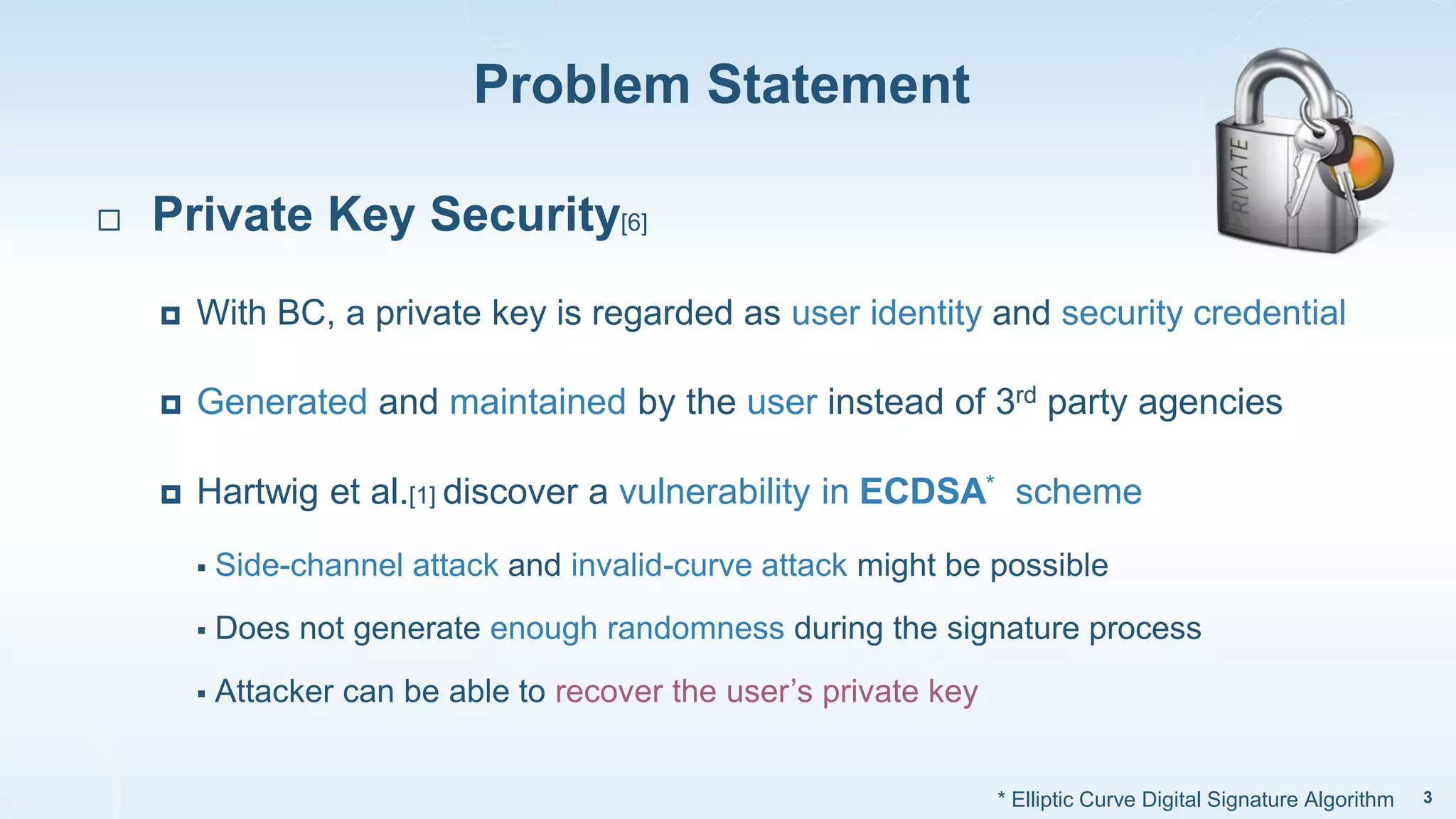 Problem Statement
3
 Private Key Security[6]
 With BC, a private key is regarded as user identity and security credential
 Generated and maintained by the user instead of 3rd party agencies
 Hartwig et al.[1] discover a vulnerability in ECDSA* scheme
 Side-channel attack and invalid-curve attack might be possible
 Does not generate enough randomness during the signature process
 Attacker can be able to recover the user’s private key
* Elliptic Curve Digital Signature Algorithm
 