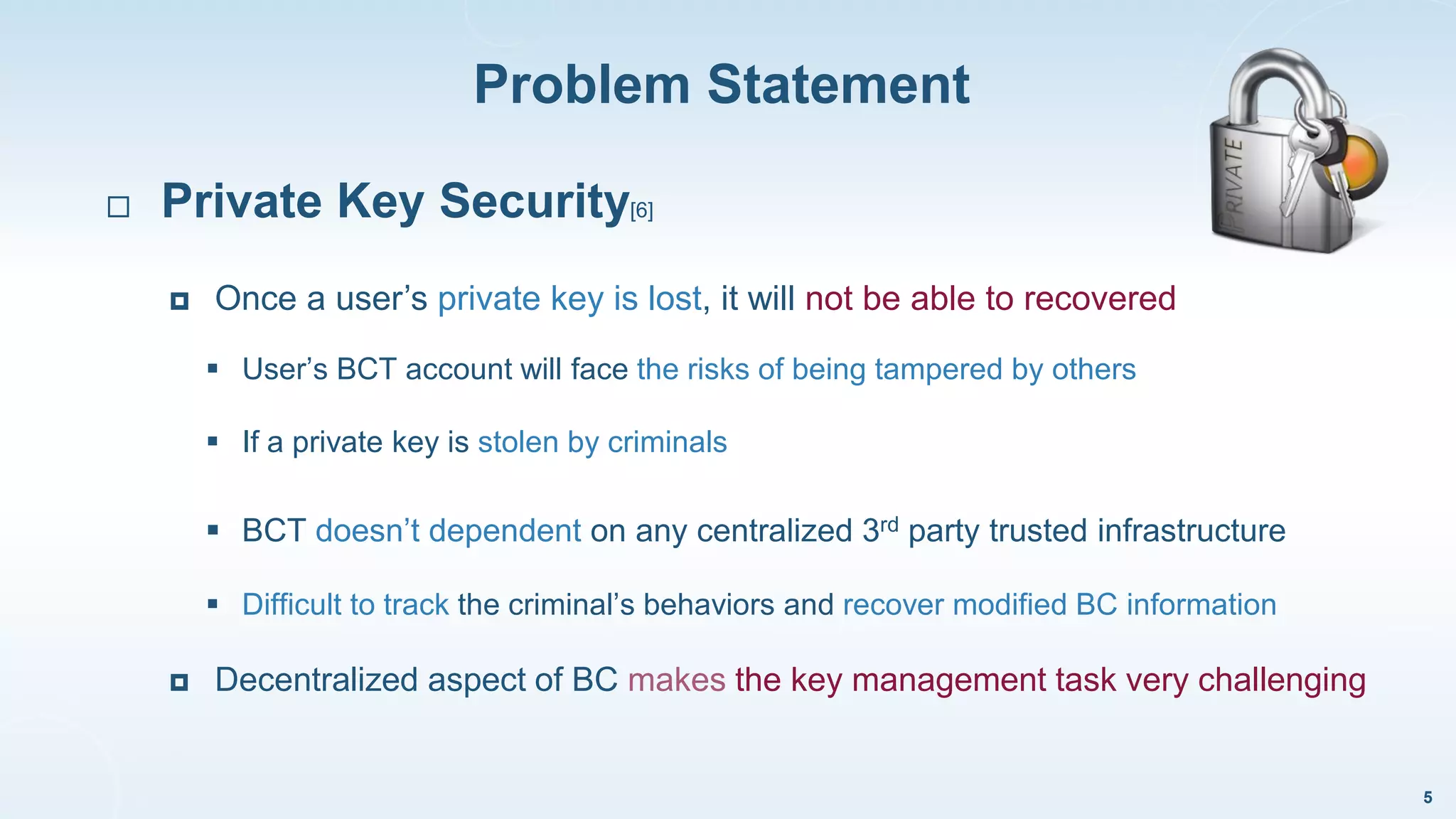 Problem Statement
5
 Private Key Security[6]
 Once a user’s private key is lost, it will not be able to recovered
 User’s BCT account will face the risks of being tampered by others
 If a private key is stolen by criminals
 BCT doesn’t dependent on any centralized 3rd party trusted infrastructure
 Difficult to track the criminal’s behaviors and recover modified BC information
 Decentralized aspect of BC makes the key management task very challenging
 