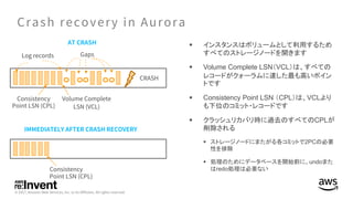 § インスタンスはボリュームとして利用するため
すべてのストレージノードを開きます
§ Volume Complete LSN（VCL）は、すべての
レコードがクォーラムに達した最も高いポイン
トです
§ Consistency Point LSN （CPL）は、VCLより
も下位のコミット・レコードです
§ クラッシュリカバリ時に過去のすべてのCPLが
削除される
§ ストレージノードにまたがる各コミットで2PCの必要
性を排除
§ 処理のためにデータベースを開始前に、undoまた
はredo処理は必要ない
 