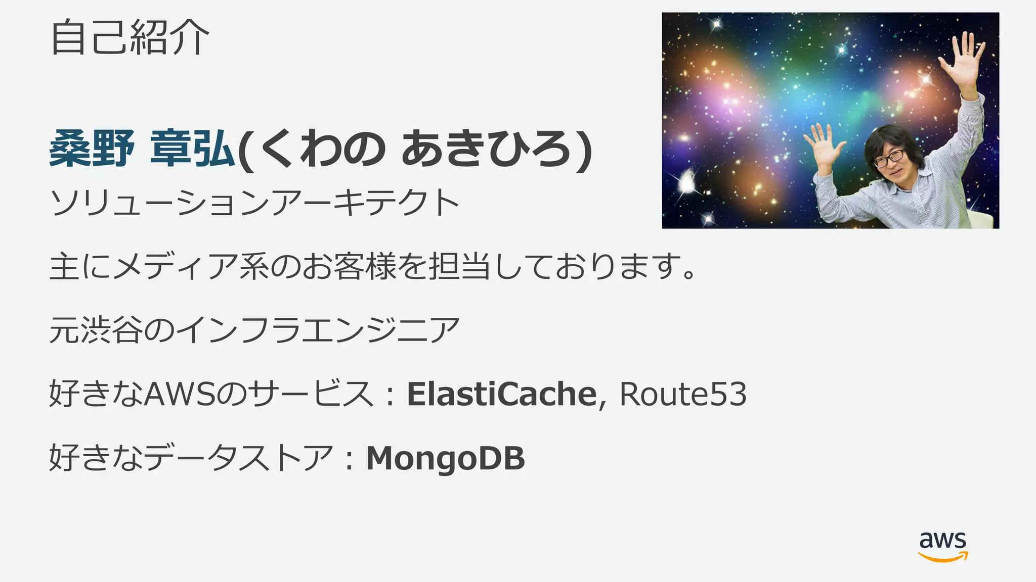 ⾃⼰紹介
桑野 章弘(くわの あきひろ)
ソリューションアーキテクト
主にメディア系のお客様を担当しております。
元渋⾕のインフラエンジニア
好きなAWSのサービス：ElastiCache, Route53
好きなデータストア：MongoDB
 