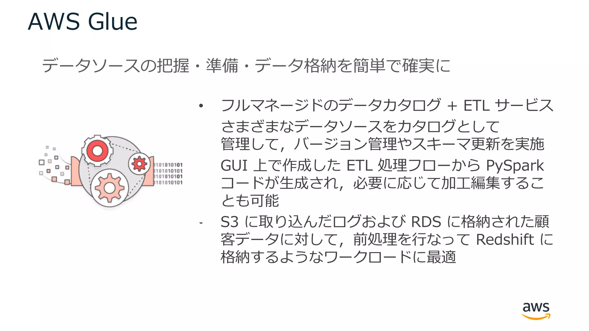 AWS Glue
• フルマネージドのデータカタログ + ETL サービス
• さまざまなデータソースをカタログとして
管理して，バージョン管理やスキーマ更新を実施
• GUI 上で作成した ETL 処理フローから PySpark
コードが⽣成され，必要に応じて加⼯編集するこ
とも可能
• S3 に取り込んだログおよび RDS に格納された顧
客データに対して，前処理を⾏なって Redshift に
格納するようなワークロードに最適
データソースの把握・準備・データ格納を簡単で確実に
 
