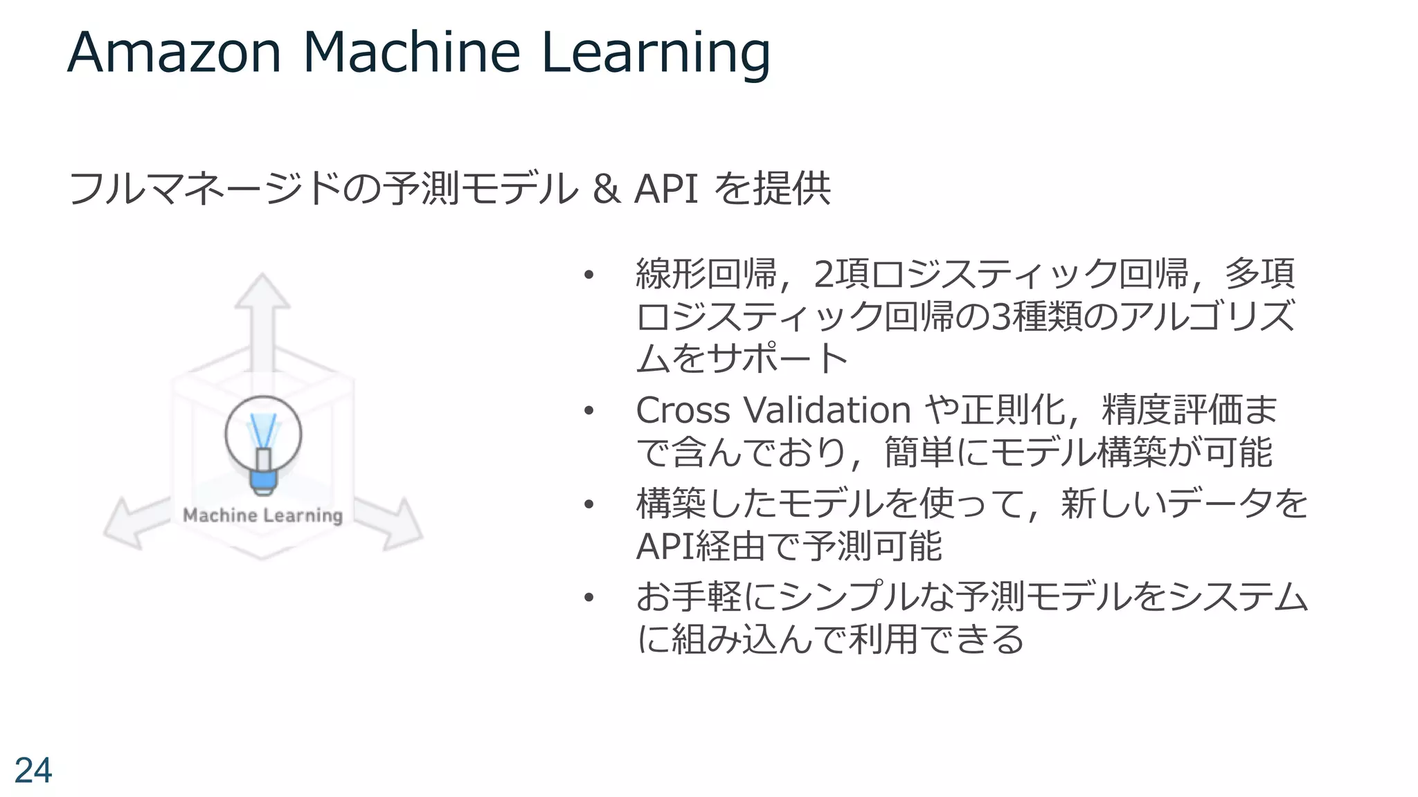 Amazon Machine Learning
フルマネージドの予測モデル & API を提供
24
• 線形回帰，2項ロジスティック回帰，多項
ロジスティック回帰の3種類のアルゴリズ
ムをサポート
• Cross Validation や正則化，精度評価ま
で含んでおり，簡単にモデル構築が可能
• 構築したモデルを使って，新しいデータを
API経由で予測可能
• お⼿軽にシンプルな予測モデルをシステム
に組み込んで利⽤できる
 