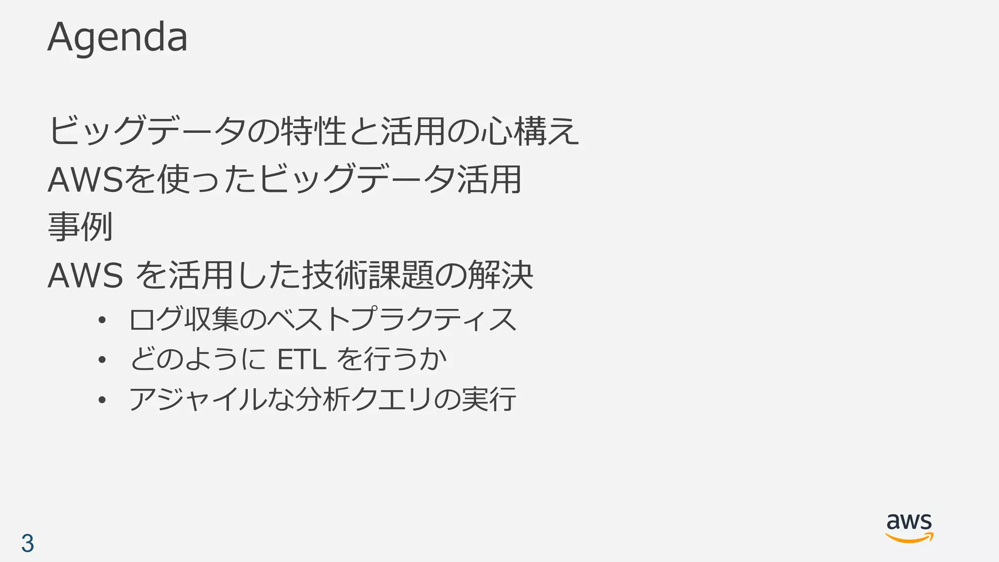 Agenda
ビッグデータの特性と活⽤の⼼構え
AWSを使ったビッグデータ活⽤
事例
AWS を活⽤した技術課題の解決
• ログ収集のベストプラクティス
• どのように ETL を⾏うか
• アジャイルな分析クエリの実⾏
3
 
