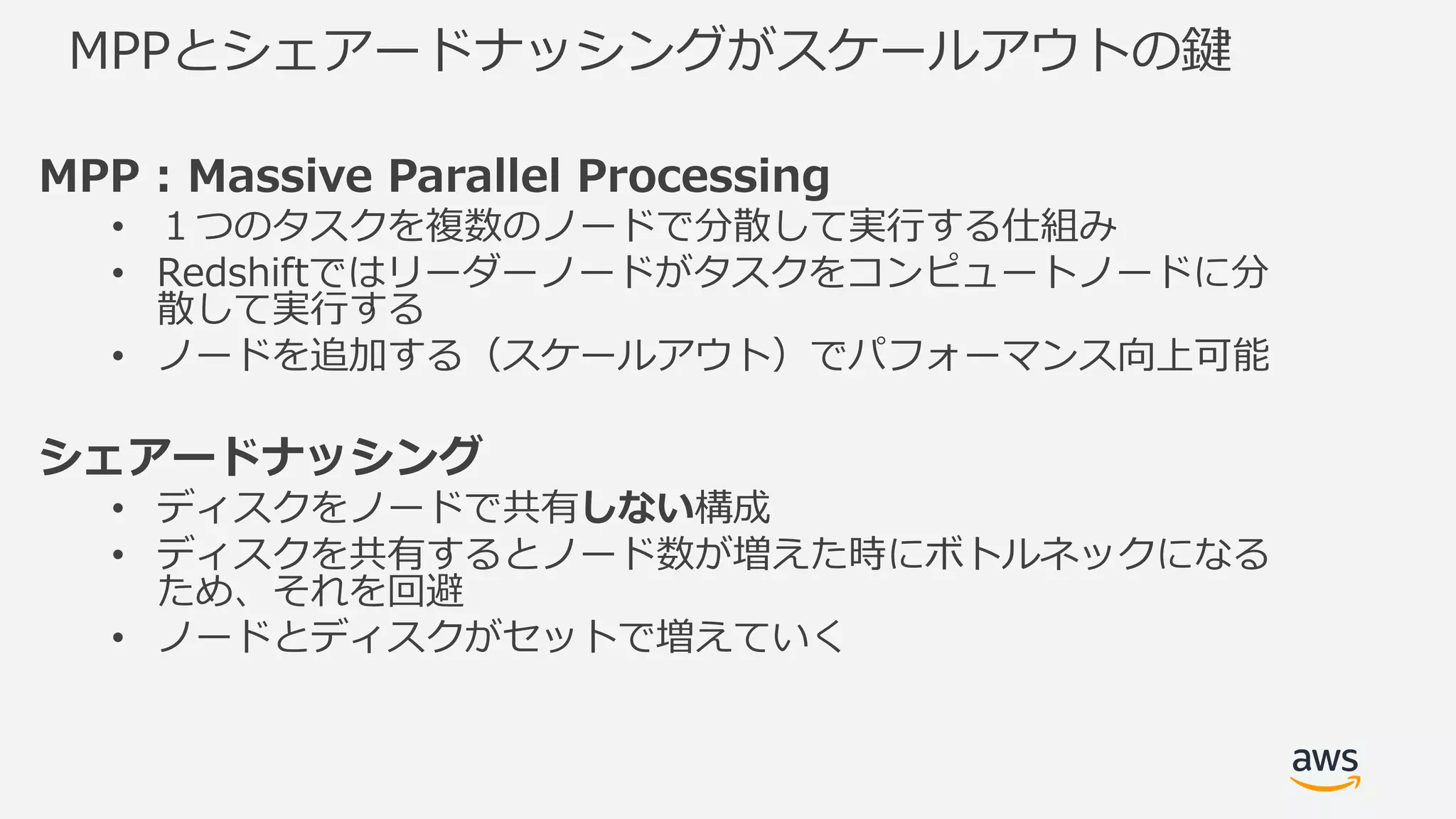 MPPとシェアードナッシングがスケールアウトの鍵
MPP : Massive Parallel Processing
• １つのタスクを複数のノードで分散して実⾏する仕組み
• Redshiftではリーダーノードがタスクをコンピュートノードに分
散して実⾏する
• ノードを追加する（スケールアウト）でパフォーマンス向上可能
シェアードナッシング
• ディスクをノードで共有しない構成
• ディスクを共有するとノード数が増えた時にボトルネックになる
ため、それを回避
• ノードとディスクがセットで増えていく
 