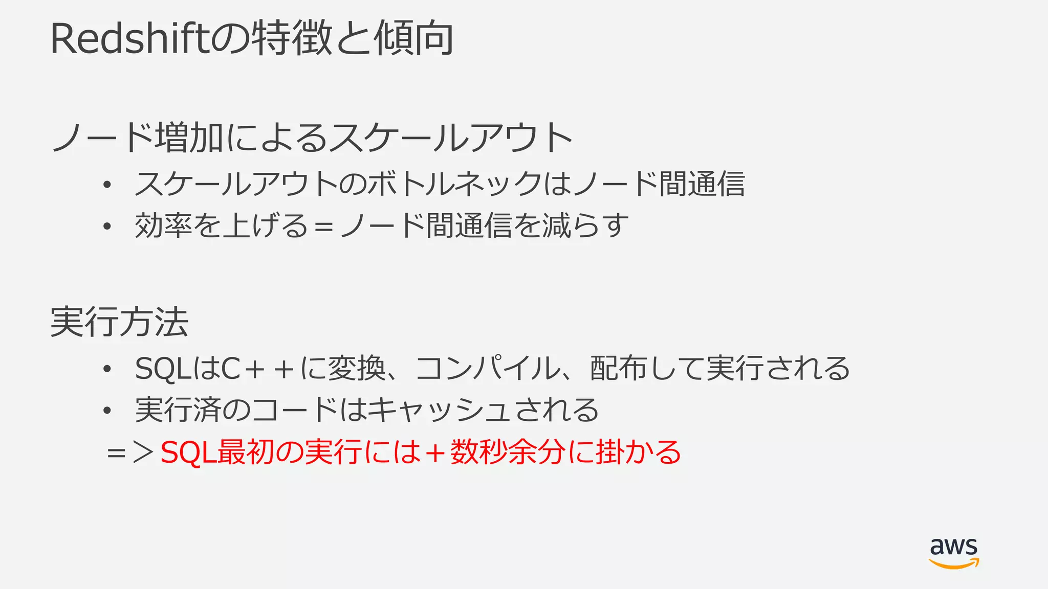 Redshiftの特徴と傾向
ノード増加によるスケールアウト
• スケールアウトのボトルネックはノード間通信
• 効率を上げる＝ノード間通信を減らす
実⾏⽅法
• SQLはC＋＋に変換、コンパイル、配布して実⾏される
• 実⾏済のコードはキャッシュされる
＝＞SQL最初の実⾏には＋数秒余分に掛かる
 