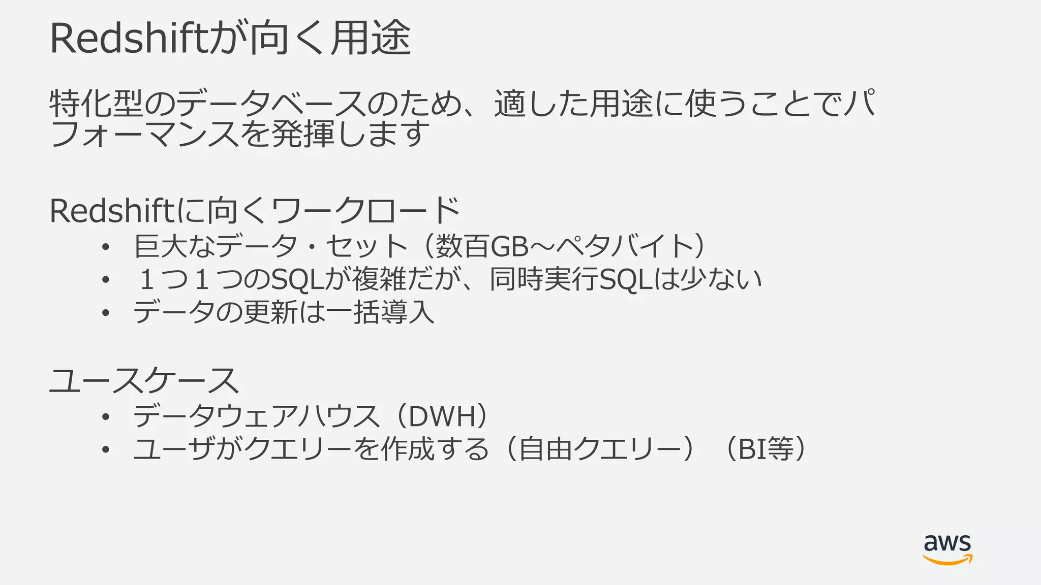 Redshiftが向く⽤途
特化型のデータベースのため、適した⽤途に使うことでパ
フォーマンスを発揮します
Redshiftに向くワークロード
• 巨⼤なデータ・セット（数百GB〜ペタバイト）
• １つ１つのSQLが複雑だが、同時実⾏SQLは少ない
• データの更新は⼀括導⼊
ユースケース
• データウェアハウス（DWH）
• ユーザがクエリーを作成する（⾃由クエリー）（BI等）
 