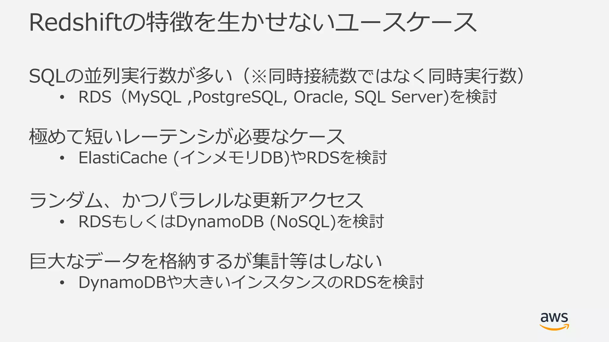 Redshiftの特徴を⽣かせないユースケース
SQLの並列実⾏数が多い（※同時接続数ではなく同時実⾏数）
• RDS（MySQL ,PostgreSQL, Oracle, SQL Server)を検討
極めて短いレーテンシが必要なケース
• ElastiCache (インメモリDB)やRDSを検討
ランダム、かつパラレルな更新アクセス
• RDSもしくはDynamoDB (NoSQL)を検討
巨⼤なデータを格納するが集計等はしない
• DynamoDBや⼤きいインスタンスのRDSを検討
 