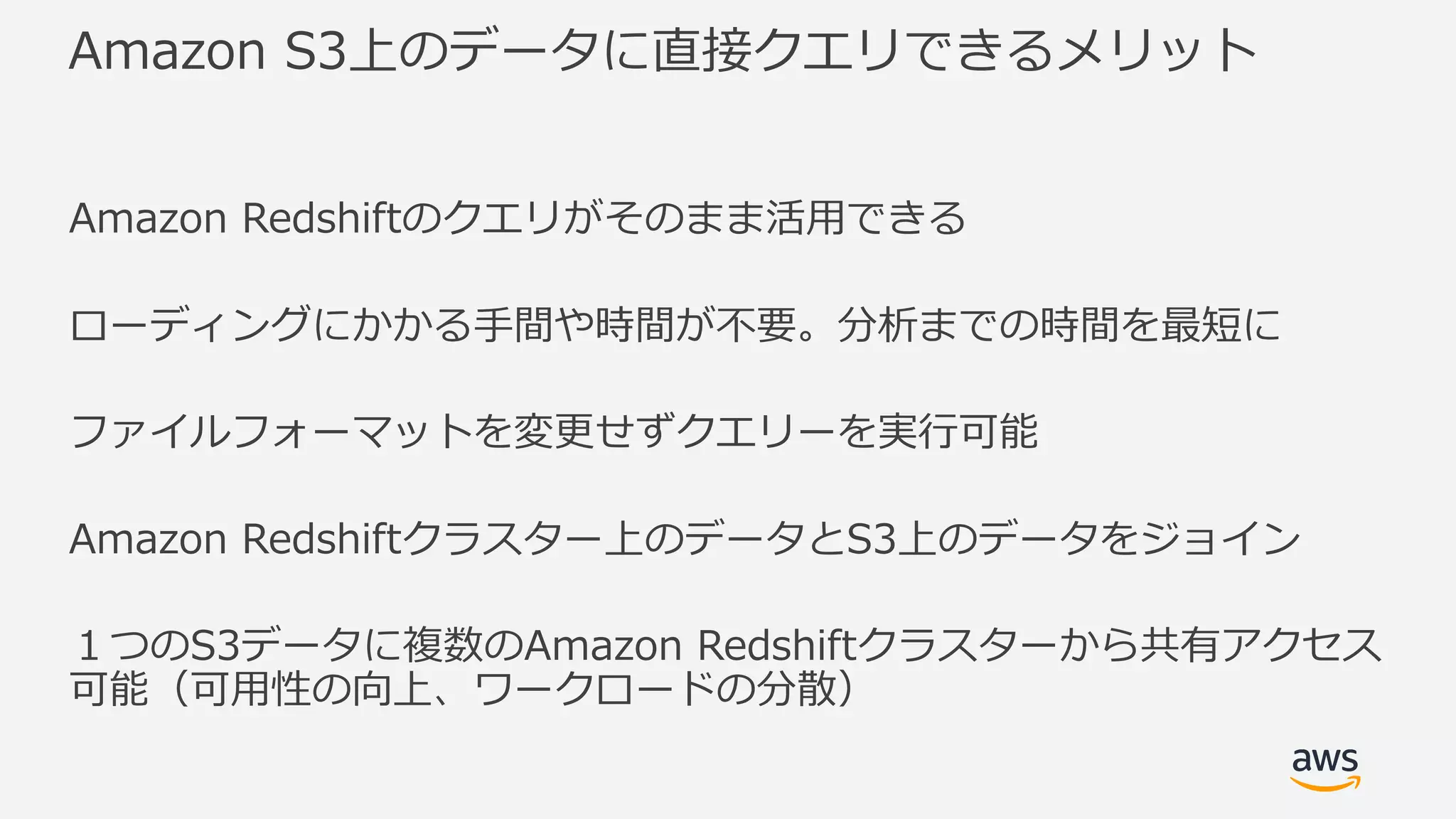 Amazon S3上のデータに直接クエリできるメリット
Amazon Redshiftのクエリがそのまま活⽤できる
ローディングにかかる⼿間や時間が不要。分析までの時間を最短に
ファイルフォーマットを変更せずクエリーを実⾏可能
Amazon Redshiftクラスター上のデータとS3上のデータをジョイン
１つのS3データに複数のAmazon Redshiftクラスターから共有アクセス
可能（可⽤性の向上、ワークロードの分散）
 