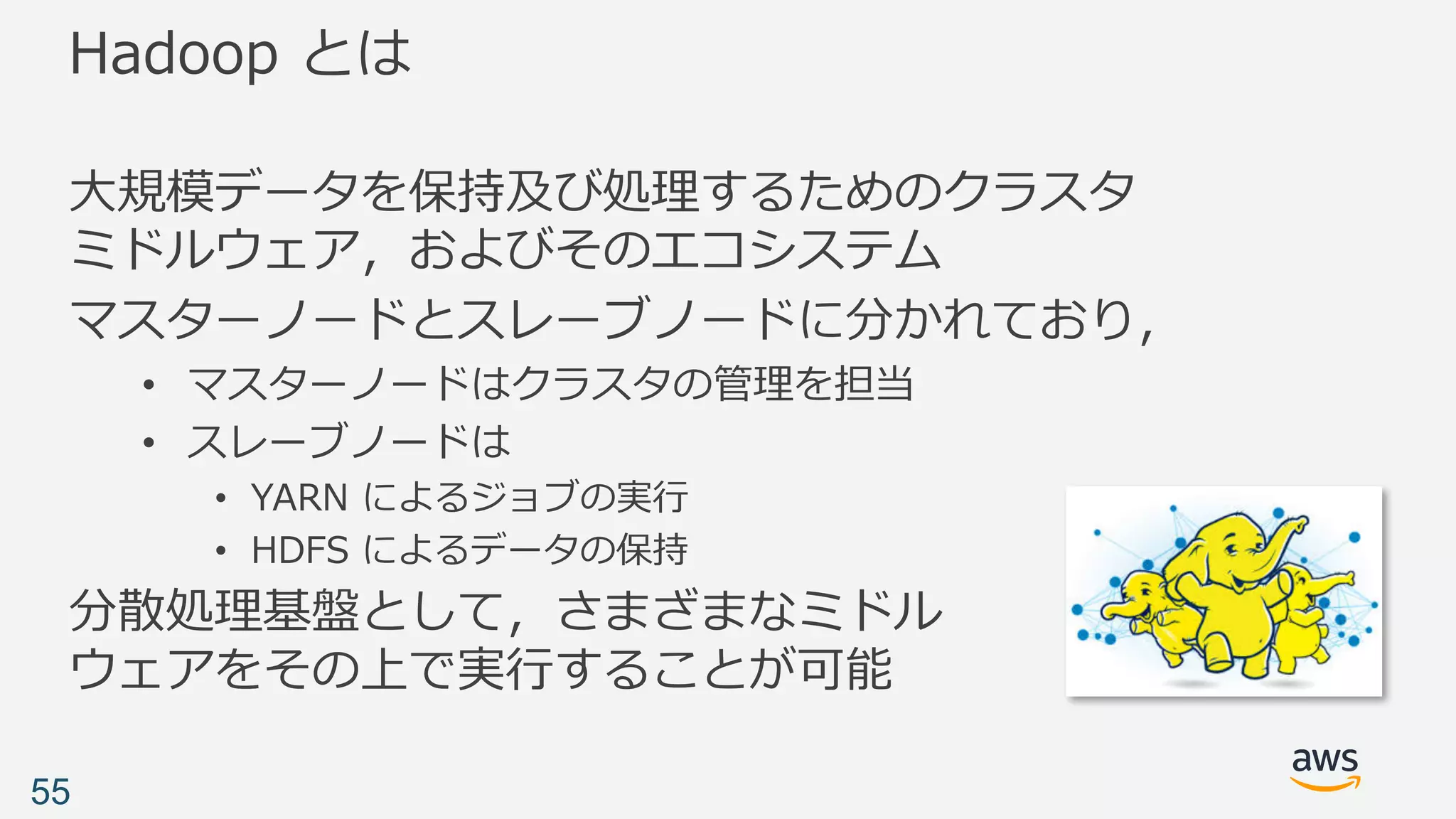 Hadoop とは
⼤規模データを保持及び処理するためのクラスタ
ミドルウェア，およびそのエコシステム
マスターノードとスレーブノードに分かれており，
• マスターノードはクラスタの管理を担当
• スレーブノードは
• YARN によるジョブの実⾏
• HDFS によるデータの保持
分散処理基盤として，さまざまなミドル
ウェアをその上で実⾏することが可能
55
 