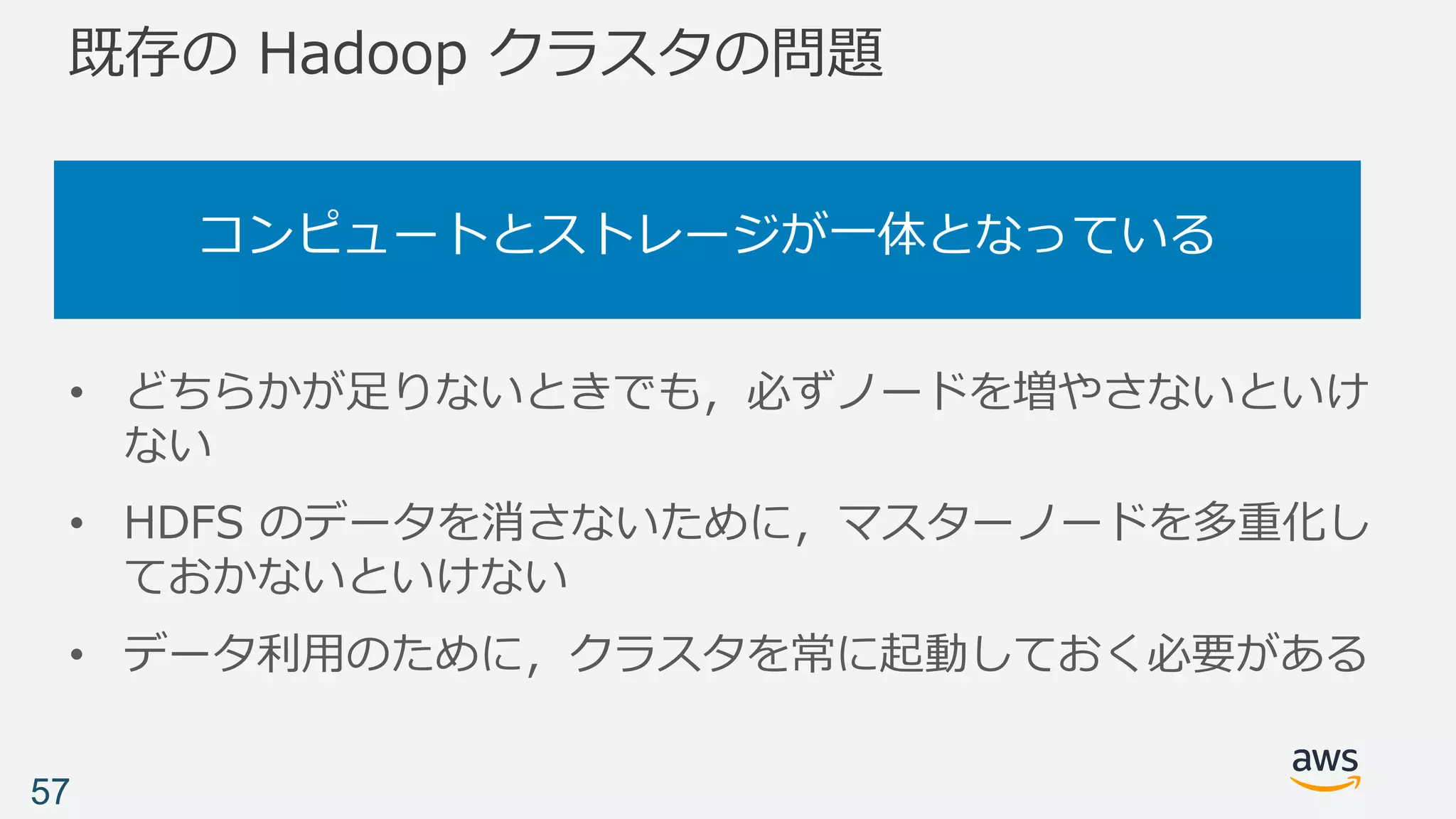 既存の Hadoop クラスタの問題
コンピュートとストレージが⼀体となっている
57
• どちらかが⾜りないときでも，必ずノードを増やさないといけ
ない
• HDFS のデータを消さないために，マスターノードを多重化し
ておかないといけない
• データ利⽤のために，クラスタを常に起動しておく必要がある
 