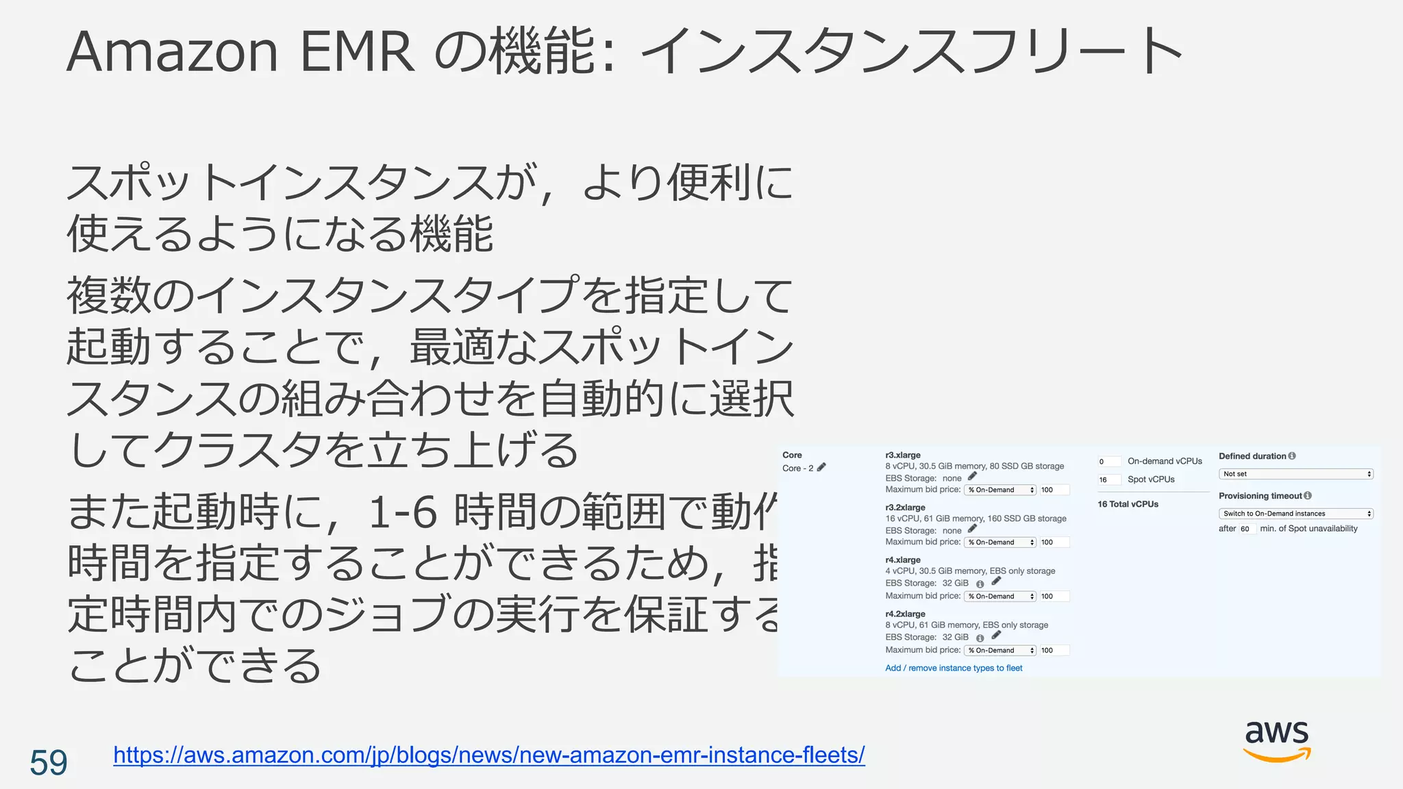 Amazon EMR の機能: インスタンスフリート
スポットインスタンスが，より便利に
使えるようになる機能
複数のインスタンスタイプを指定して
起動することで，最適なスポットイン
スタンスの組み合わせを⾃動的に選択
してクラスタを⽴ち上げる
また起動時に，1-6 時間の範囲で動作
時間を指定することができるため，指
定時間内でのジョブの実⾏を保証する
ことができる
59 https://aws.amazon.com/jp/blogs/news/new-amazon-emr-instance-fleets/
 