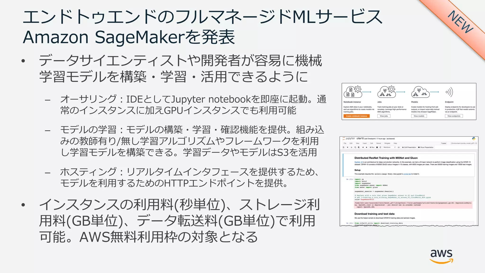 エンドトゥエンドのフルマネージドMLサービス
Amazon SageMakerを発表
• データサイエンティストや開発者が容易に機械
学習モデルを構築・学習・活⽤できるように
– オーサリング：IDEとしてJupyter notebookを即座に起動。通
常のインスタンスに加えGPUインスタンスでも利⽤可能
– モデルの学習：モデルの構築・学習・確認機能を提供。組み込
みの教師有り/無し学習アルゴリズムやフレームワークを利⽤
し学習モデルを構築できる。学習データやモデルはS3を活⽤
– ホスティング：リアルタイムインタフェースを提供するため、
モデルを利⽤するためのHTTPエンドポイントを提供。
• インスタンスの利⽤料(秒単位)、ストレージ利
⽤料(GB単位)、データ転送料(GB単位)で利⽤
可能。AWS無料利⽤枠の対象となる
 