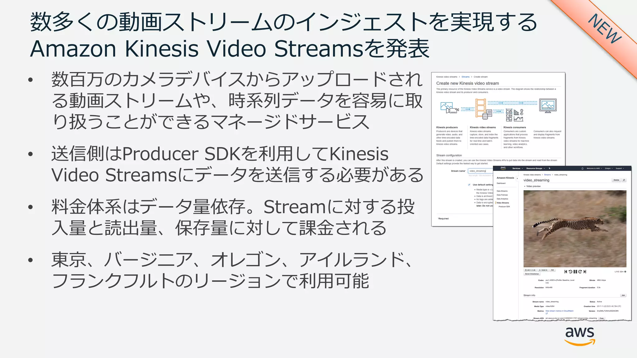数多くの動画ストリームのインジェストを実現する
Amazon Kinesis Video Streamsを発表
• 数百万のカメラデバイスからアップロードされ
る動画ストリームや、時系列データを容易に取
り扱うことができるマネージドサービス
• 送信側はProducer SDKを利⽤してKinesis
Video Streamsにデータを送信する必要がある
• 料⾦体系はデータ量依存。Streamに対する投
⼊量と読出量、保存量に対して課⾦される
• 東京、バージニア、オレゴン、アイルランド、
フランクフルトのリージョンで利⽤可能
 