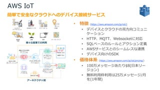 AWS IoT
• 特徴 (https://aws.amazon.com/jp/iot/)
• デバイスとクラウドの双⽅向コミュニ
ケーション
• HTTP、MQTT、Websocketに対応
• SQLベースのルールとアクション定義
• AWSサービスとのシームレスな連携
• デバイス向けのSDK
• 価格体系 (https://aws.amazon.com/jp/iot/pricing/)
• 100万メッセージあたり$8(⽇本リー
ジョン)
• 無料利⽤枠利⽤は25万メッセージ/⽉
を(1年間)
簡単で安全なクラウドへのデバイス接続サービス
様々な産業での利⽤
アーキテクチャ図
 