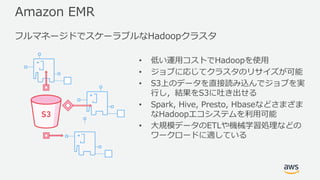 Amazon EMR
• 低い運⽤コストでHadoopを使⽤
• ジョブに応じてクラスタのリサイズが可能
• S3上のデータを直接読み込んでジョブを実
⾏し，結果をS3に吐き出せる
• Spark, Hive, Presto, Hbaseなどさまざま
なHadoopエコシステムを利⽤可能
• ⼤規模データのETLや機械学習処理などの
ワークロードに適している
フルマネージドでスケーラブルなHadoopクラスタ
 