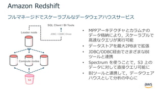 Amazon Redshift
• MPPアーキテクチャとカラムナの
データ格納により，スケーラブルで
⾼速なクエリが実⾏可能
• データストアを最⼤2PBまで拡張
• JDBC/ODBC経由でさまざまなBI
ツールと連携
• Spectrum を使うことで，S3 上の
データに対して直接クエリ可能に
• BIツールと連携して，データウェア
ハウスとして分析の中⼼に
フルマネージドでスケーラブルなデータウェアハウスサービス
Leader node
Compute nodes
SQL Client / BI Tools
JDBC / ODBC Driver
 