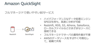 Amazon QuickSight
フルマネージドで使いやすいBIサービス
• ハイパフォーマンスなデータ処理エンジン
SPICEを持ち，⾼速に分析が可能
• Redshift, RDS, S3, Athena, Salesforce,
ローカルファイルなどさまざまなソースに
接続できる
• フルマネージドでサーバの運⽤作業が不要
• AWSのデータソースをすばやく可視化し
て，組織で共有
 