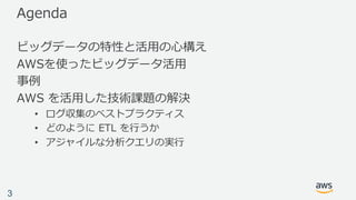 Agenda
ビッグデータの特性と活⽤の⼼構え
AWSを使ったビッグデータ活⽤
事例
AWS を活⽤した技術課題の解決
• ログ収集のベストプラクティス
• どのように ETL を⾏うか
• アジャイルな分析クエリの実⾏
3
 