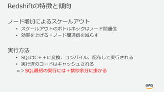 Redshiftの特徴と傾向
ノード増加によるスケールアウト
• スケールアウトのボトルネックはノード間通信
• 効率を上げる＝ノード間通信を減らす
実⾏⽅法
• SQLはC＋＋に変換、コンパイル、配布して実⾏される
• 実⾏済のコードはキャッシュされる
＝＞SQL最初の実⾏には＋数秒余分に掛かる
 