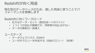 Redshiftが向く⽤途
特化型のデータベースのため、適した⽤途に使うことでパ
フォーマンスを発揮します
Redshiftに向くワークロード
• 巨⼤なデータ・セット（数百GB〜ペタバイト）
• １つ１つのSQLが複雑だが、同時実⾏SQLは少ない
• データの更新は⼀括導⼊
ユースケース
• データウェアハウス（DWH）
• ユーザがクエリーを作成する（⾃由クエリー）（BI等）
 