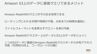 Amazon S3上のデータに直接クエリできるメリット
Amazon Redshiftのクエリがそのまま活⽤できる
ローディングにかかる⼿間や時間が不要。分析までの時間を最短に
ファイルフォーマットを変更せずクエリーを実⾏可能
Amazon Redshiftクラスター上のデータとS3上のデータをジョイン
１つのS3データに複数のAmazon Redshiftクラスターから共有アクセス
可能（可⽤性の向上、ワークロードの分散）
 