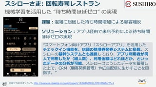 スシローさま: 回転寿司レストラン
機械学習を活⽤した “待ち時間ほぼゼロ” の実現
出所：⽇経ビジネスオンライン http://business.nikkeibp.co.jp/atcl/report/15/062600011/070100004/?P=1
“スマートフォン向けアプリ「スシローアプリ」を活⽤した
チェックイン機能を、店頭の整理券発券システムに搭載。ス
シローの基幹システムとも連携しており、アプリ利⽤者が何
⼈で利⽤したか（組⼈数）、利⽤⾦額はどれほどか、といっ
たデータの分析が可能。スシローはこうしたデータを蓄積し
た上で、CRM（顧客関係管理）や広告配信に⽣かすことを⽬
指す。”
課題：混雑に起因した待ち時間増加による顧客離反
ソリューション：アプリ経由で来店予約による待ち時間
ほぼゼロの実現
49
 