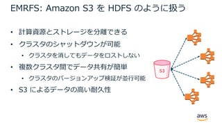 EMRFS: Amazon S3 を HDFS のように扱う
• 計算資源とストレージを分離できる
• クラスタのシャットダウンが可能
• クラスタを消してもデータをロストしない
• 複数クラスタ間でデータ共有が簡単
• クラスタのバージョンアップ検証が並⾏可能
• S3 によるデータの⾼い耐久性
 